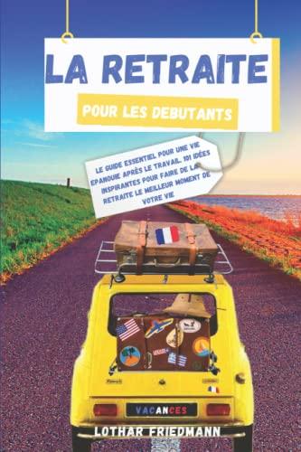 La Retraite pour les Debutants: Le Guide Essentiel pour une vie Epanouie après le Travail. 101 Idées Inspirantes pour Faire de la Retraite le Meilleur Moment de Votre Vie