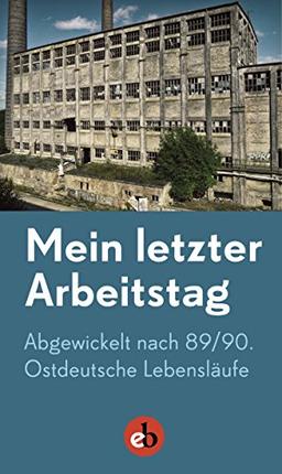 Mein letzter Arbeitstag: Abgewickelt nach 89/90. Ostdeutsche Lebensläufe