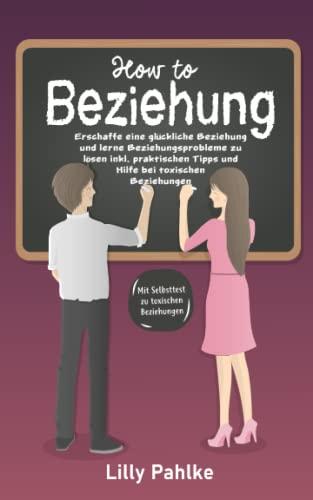 How to Beziehung: Erschaffe eine glückliche Beziehung und lerne Beziehungsprobleme zu lösen inkl. praktischen Tipps und Hilfe bei toxischen Beziehungen