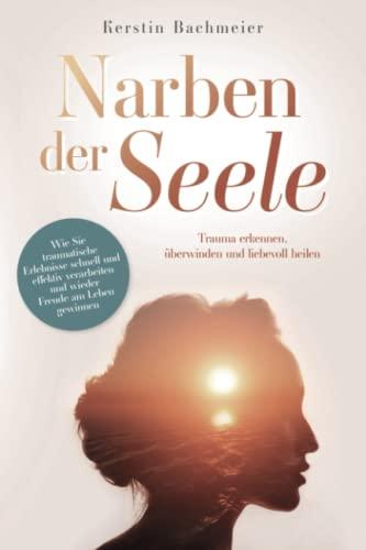 Narben der Seele - Trauma erkennen, überwinden und liebevoll heilen: Wie Sie traumatische Erlebnisse schnell und effektiv verarbeiten und wieder Freude am Leben gewinnen