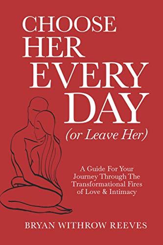 Choose Her Every Day (Or Leave Her): A Guide For Your Journey Through The Transformational Fires Of Love & Intimacy