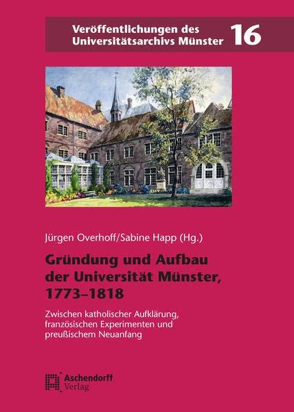 Gründung und Aufbau der Universität Münster, 1773–1818: Zwischen katholischer Aufklärung, französischen Experimenten und preußischem Neuanfang (Veröffentlichungen des Universitätsarchivs Münster)