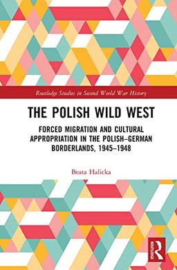 The Polish Wild West: Forced Migration and Cultural Appropriation in the Polish-German Borderlands, 1945-1948 (Routledge Studies in Second World War History)