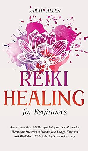 Reiki Healing for beginners: Become Your Own Self-Therapist Using the Best Alternative Therapeutic Strategies to Increase your Energy, Happiness and Mindfulness While Relieving Stress and Anxiety