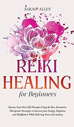 Reiki Healing for beginners: Become Your Own Self-Therapist Using the Best Alternative Therapeutic Strategies to Increase your Energy, Happiness and Mindfulness While Relieving Stress and Anxiety