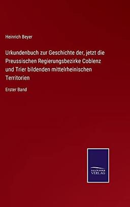 Urkundenbuch zur Geschichte der, jetzt die Preussischen Regierungsbezirke Coblenz und Trier bildenden mittelrheinischen Territorien: Erster Band