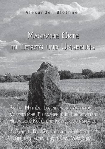 Magische Orte in Leipzig und Umgebung: Sagen, Mythen, Legenden und Altertümer, vorzeitliche Flurnamen und Fundstätten, heidnische Kult- und ... von Leipzig mit den alten und neuen Vororten