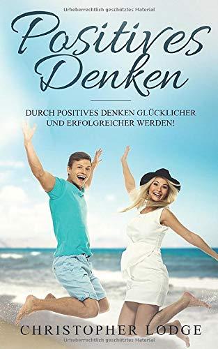 Positives Denken: Erfolgreicher werden durch Positives Denken: Wie du dein Glück findest und dein Leben veränderst. Das ultimative Handbuch zum Glücklichseien und Selbstbewusstsein aufbauen