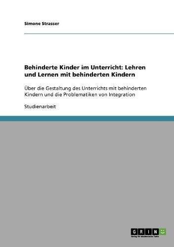 Behinderte Kinder im Unterricht: Lehren und Lernen mit behinderten Kindern: Über die Gestaltung des Unterrichts mit behinderten Kindern und die Problematiken von Integration