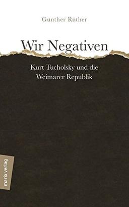 Wir Negativen: Kurt Tucholsky und die Weimarer Republik