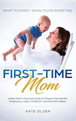 First-Time Mom: What to Expect When You're Expecting: A New Mom's Survival Guide to Prepare Yourself for Pregnancy, Labor, Childbirth, and New Born Baby