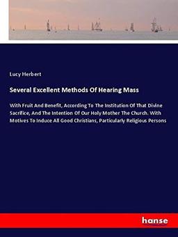 Several Excellent Methods Of Hearing Mass: With Fruit And Benefit, According To The Institution Of That Divine Sacrifice, And The Intention Of Our ... Christians, Particularly Religious Persons