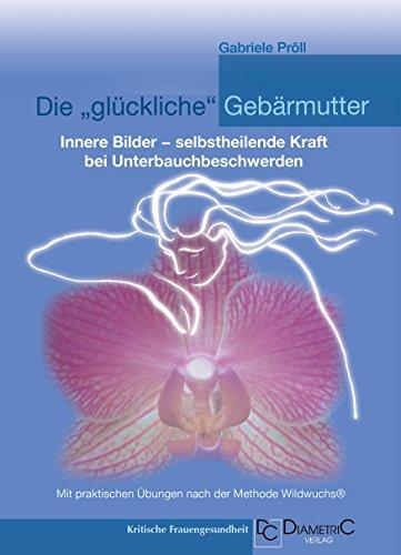 Die "glückliche" Gebärmutter: Innere Bilder - selbstheilende Kraft bei Unterbauchbeschwerden: Mit praktischen Übungen nach der Methode Wildwuchs®