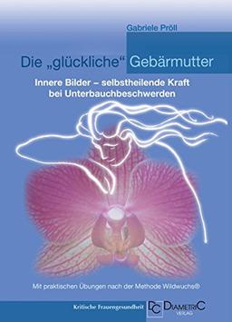 Die "glückliche" Gebärmutter: Innere Bilder - selbstheilende Kraft bei Unterbauchbeschwerden: Mit praktischen Übungen nach der Methode Wildwuchs®