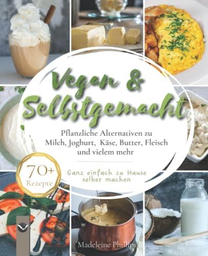 Vegan & Selbstgemacht: Pflanzliche Alternativen zu Milch, Joghurt, Käse, Butter, Fleisch und vielem mehr | Ganz einfach zu Hause selbermachen