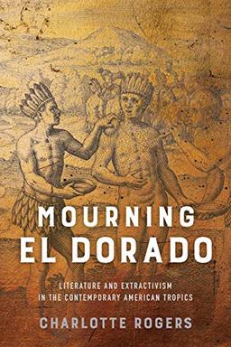 Mourning El Dorado: Literature and Extractivism in the Contemporary American Tropics (New World Studies)