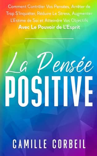 La Pensée Positive: Comment Contrôler Vos Pensées, Arrêter de Trop S'Inquiéter, Réduire Le Stress, Augmenter L’Estime de Soi et Atteindre Vos Objectifs avec Le Pouvoir de L’Esprit