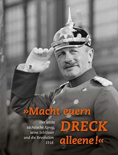 »Macht euern Dreck alleene!«: Der letzte sächsische König, seine Schlösser und die Revolution 1918