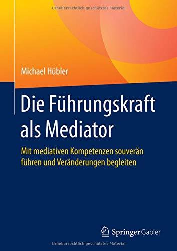 Die Führungskraft als Mediator: Mit mediativen Kompetenzen souverän führen und Veränderungen begleiten