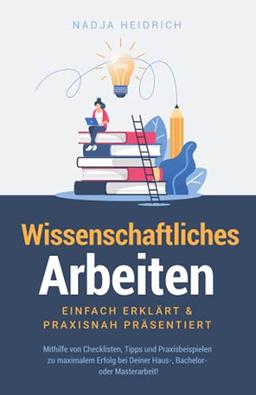 Wissenschaftliches Arbeiten: Einfach erklärt & praxisnah präsentiert – Mithilfe von Checklisten, Tipps und Praxisbeispielen zu maximalem Erfolg bei Deiner Haus-, Bachelor- oder Masterarbeit!