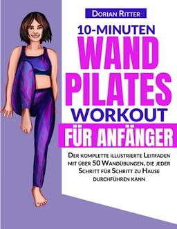 10-Minuten Wand-Pilates-Workout für Anfänger: Der komplette illustrierte Leitfaden mit über 50 Wandübungen, die jeder Schritt für Schritt zu Hause durchführen kann