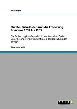 Der Deutsche Orden und die Eroberung Preußens 1231 bis 1285: Die Eroberung Preußens durch den Deutschen Orden unter besonderer Berücksichtigung der Bedeutung der Burgen