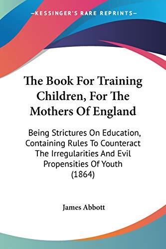 The Book For Training Children, For The Mothers Of England: Being Strictures On Education, Containing Rules To Counteract The Irregularities And Evil Propensities Of Youth (1864)