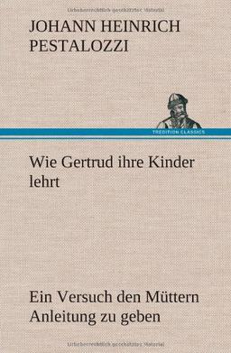 Wie Gertrud ihre Kinder lehrt: Ein Versuch den Müttern Anleitung zu geben, ihre Kinder selbst zu unterrichten, in Briefen