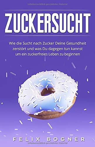 Zuckersucht: Wie die Sucht nach Zucker Deine Gesundheit zerstört und was Du dagegen tun kannst um ein zuckerfreies Leben zu beginnen (Bonus: Zuckerfreie Rezepte)