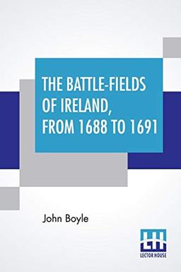 The Battle-Fields Of Ireland, From 1688 To 1691: Including Limerick And Athlone, Aughrim And The Boyne. Being An Outline History Of The Jacobite War In Ireland, And The Causes Which Led To It.