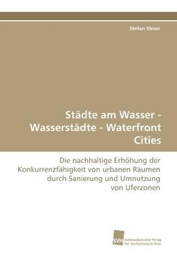 Städte am Wasser - Wasserstädte - Waterfront Cities: Die nachhaltige Erhöhung der Konkurrenzfähigkeit von urbanen Räumen durch Sanierung und Umnutzung von Uferzonen