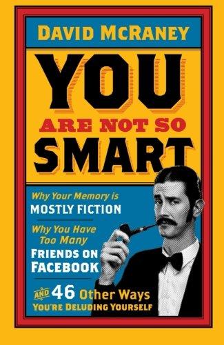 You Are Not So Smart: Why Your Memory Is Mostly Fiction, Why You Have Too Many Friends On Facebook And 46 Other Ways You're Deluding Yourself