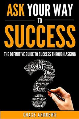 Ask Your Way to Success: The Definitive Guide to Success Through Asking: How to Transform Your Life by Learning the Art of Asking (Your Path to Success: A Five Part Series, Band 4)