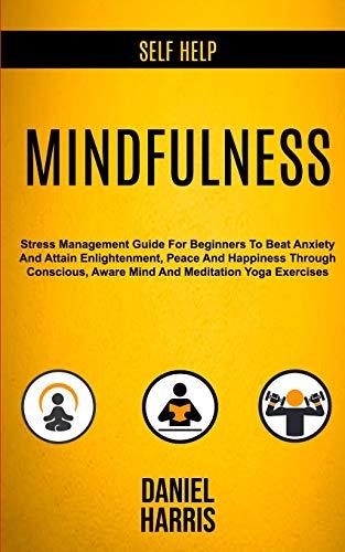 Self Help: Mindfulness: Stress Management Guide for Beginners to Beat Anxiety and Attain Enlightenment, Peace and Happiness Through Conscious, Aware Mind and Meditation Yoga Exercises