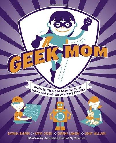 Geek Mom: Projects, Tips, and Adventures for Moms and Their 21st-Century Families