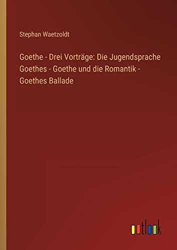 Goethe - Drei Vorträge: Die Jugendsprache Goethes - Goethe und die Romantik - Goethes Ballade