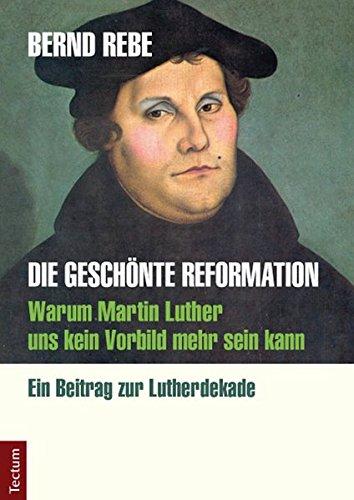 Die geschönte Reformation: Warum Martin Luther uns kein Vorbild mehr sein kann. Ein Beitrag zur Lutherdekade