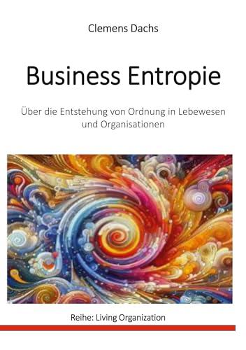 Business Entropie: Über die Entstehung von Ordnung in Lebewesen und Organisationen (Living Organization)