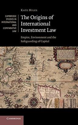 The Origins of International Investment Law: Empire, Environment and the Safeguarding of Capital (Cambridge Studies in International and Comparative Law, Band 99)