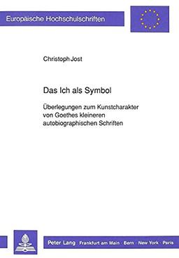 Das Ich als Symbol: Überlegungen zum Kunstcharakter von Goethes kleineren autobiographischen Schriften (Europäische Hochschulschriften / European ... / Publications Universitaires Européennes)