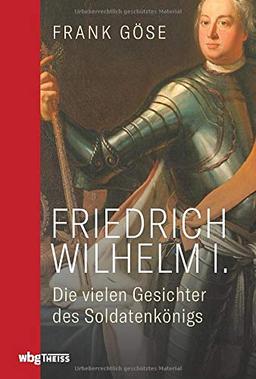 Friedrich Wilhelm I. Die vielen Gesichter des Soldatenkönigs. Biografie einer kontroversen Herrscherfigur: Wegbereiter für Preußens Vormachtstellung, Reformator von Wirtschaft, Militär, Bildungswesen