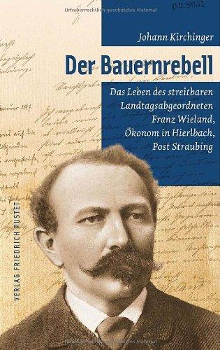 Der Bauernrebell: Das Leben des streitbaren Landtags-abgeordneten Franz Wieland, Ökonom in Hierlbach, Post Straubing