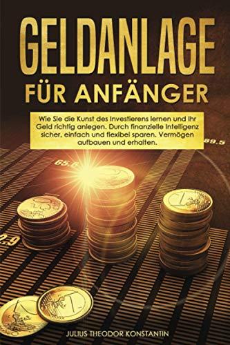 Geldanlage für Anfänger: Wie Sie die Kunst des Investierens lernen und Ihr Geld richtig anlegen. Durch finanzielle Intelligenz sicher, einfach und flexibel sparen. Vermögen aufbauen und erhalten.