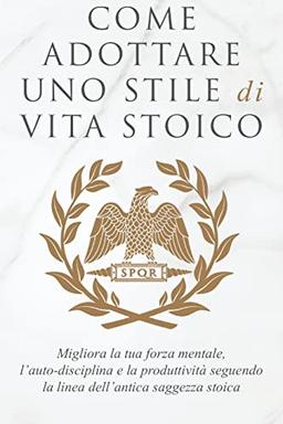 COME ADOTTARE UNO STILE DI VITA STOICO: Migliora la tua forza mentale, l'auto-disciplina e la produttività seguendo la linea dell'antica saggezza stoica