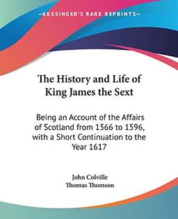 The History and Life of King James the Sext: Being an Account of the Affairs of Scotland from 1566 to 1596, with a Short Continuation to the Year 1617