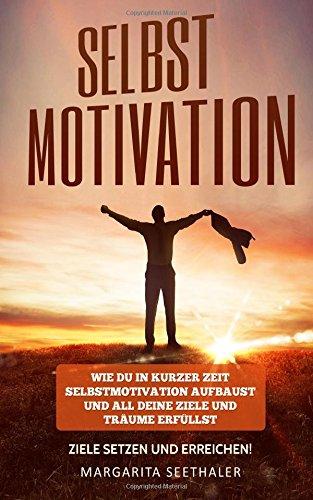 Selbstmotivation: Wie du in kurzer Zeit Selbstmotivation aufbaust und all deine Ziele und Träume erfüllst - Ziele setzen und erreichen!