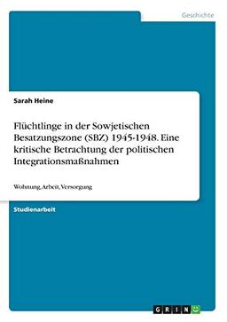 Flüchtlinge in der Sowjetischen Besatzungszone (SBZ) 1945-1948. Eine kritische Betrachtung der politischen Integrationsmaßnahmen: Wohnung, Arbeit, Versorgung