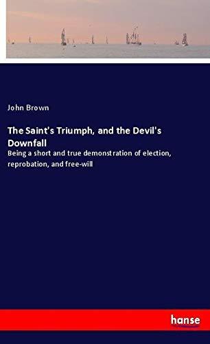 The Saint's Triumph, and the Devil's Downfall: Being a short and true demonstration of election, reprobation, and free-will