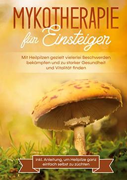 Mykotherapie für Einsteiger: Mit Heilpilzen gezielt vielerlei Beschwerden bekämpfen und zu starker Gesundheit und Vitalität finden - inkl. Anleitung, um Heilpilze ganz einfach selbst zu züchten