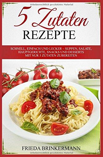 5 Zutaten Rezepte: Schnell, einfach und lecker – Suppen, Salate, Hauptgerichte, Snacks und Desserts mit nur 5 Zutaten zubereiten